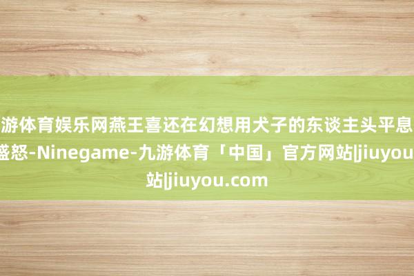 九游体育娱乐网燕王喜还在幻想用犬子的东谈主头平息嬴政的盛怒-Ninegame-九游体育「中国」官方网站|jiuyou.com