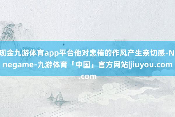 现金九游体育app平台他对悲催的作风产生亲切感-Ninegame-九游体育「中国」官方网站|jiuyou.com