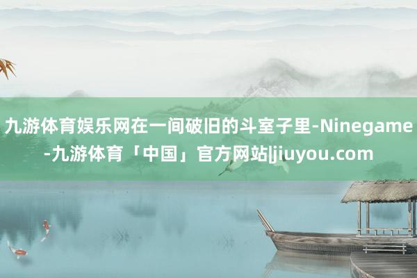 九游体育娱乐网在一间破旧的斗室子里-Ninegame-九游体育「中国」官方网站|jiuyou.com