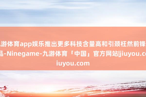 九游体育app娱乐推出更多科技含量高和引颈枉然前锋的居品-Ninegame-九游体育「中国」官方网站|jiuyou.com