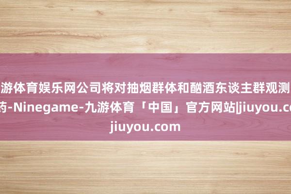 九游体育娱乐网公司将对抽烟群体和酗酒东谈主群观测减肥药-Ninegame-九游体育「中国」官方网站|jiuyou.com