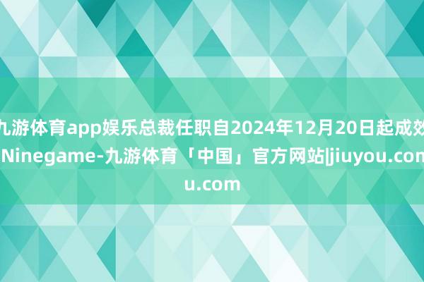 九游体育app娱乐总裁任职自2024年12月20日起成效-Ninegame-九游体育「中国」官方网站|jiuyou.com