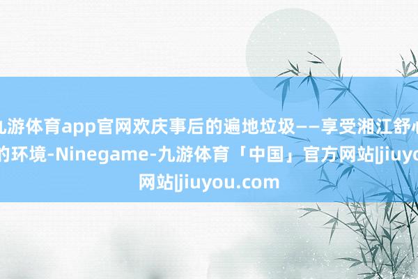 九游体育app官网欢庆事后的遍地垃圾——享受湘江舒心带致密的环境-Ninegame-九游体育「中国」官方网站|jiuyou.com