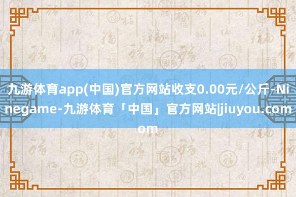 九游体育app(中国)官方网站收支0.00元/公斤-Ninegame-九游体育「中国」官方网站|jiuyou.com