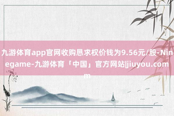 九游体育app官网收购恳求权价钱为9.56元/股-Ninegame-九游体育「中国」官方网站|jiuyou.com