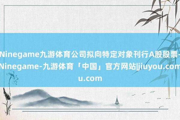Ninegame九游体育公司拟向特定对象刊行A股股票-Ninegame-九游体育「中国」官方网站|jiuyou.com