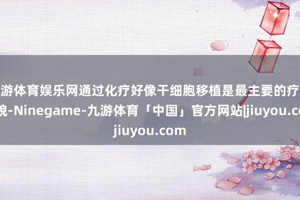 九游体育娱乐网通过化疗好像干细胞移植是最主要的疗养面貌-Ninegame-九游体育「中国」官方网站|jiuyou.com