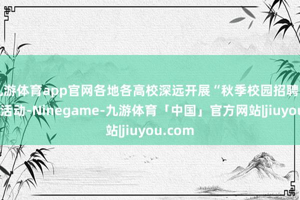 九游体育app官网各地各高校深远开展“秋季校园招聘月”系列活动-Ninegame-九游体育「中国」官方网站|jiuyou.com