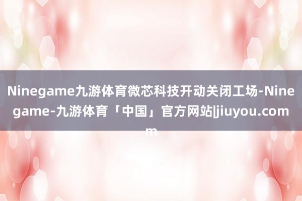 Ninegame九游体育微芯科技开动关闭工场-Ninegame-九游体育「中国」官方网站|jiuyou.com