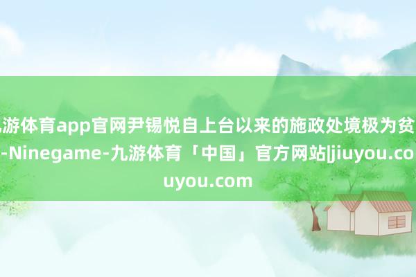 九游体育app官网尹锡悦自上台以来的施政处境极为贫窭”-Ninegame-九游体育「中国」官方网站|jiuyou.com