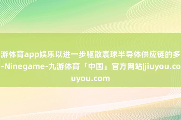 九游体育app娱乐以进一步驱散寰球半导体供应链的多元化-Ninegame-九游体育「中国」官方网站|jiuyou.com