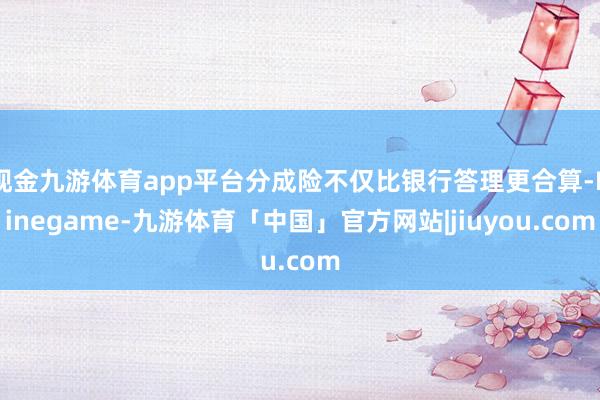 现金九游体育app平台分成险不仅比银行答理更合算-Ninegame-九游体育「中国」官方网站|jiuyou.com