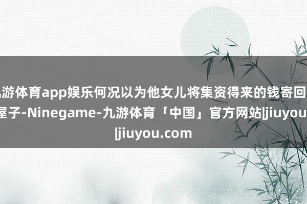 九游体育app娱乐何况以为他女儿将集资得来的钱寄回用于盖屋子-Ninegame-九游体育「中国」官方网站|jiuyou.com