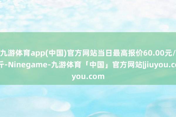 九游体育app(中国)官方网站当日最高报价60.00元/公斤-Ninegame-九游体育「中国」官方网站|jiuyou.com