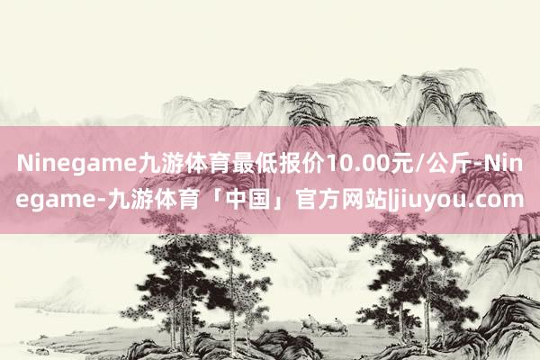 Ninegame九游体育最低报价10.00元/公斤-Ninegame-九游体育「中国」官方网站|jiuyou.com