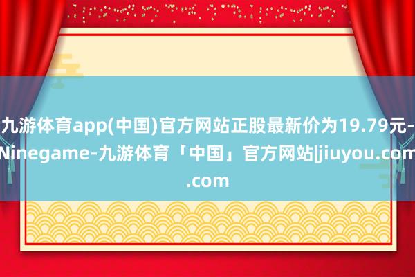 九游体育app(中国)官方网站正股最新价为19.79元-Ninegame-九游体育「中国」官方网站|jiuyou.com