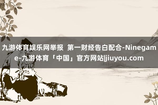 九游体育娱乐网举报  第一财经告白配合-Ninegame-九游体育「中国」官方网站|jiuyou.com