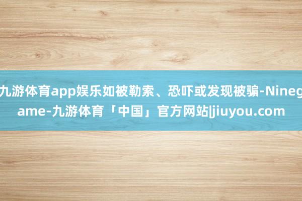 九游体育app娱乐如被勒索、恐吓或发现被骗-Ninegame-九游体育「中国」官方网站|jiuyou.com