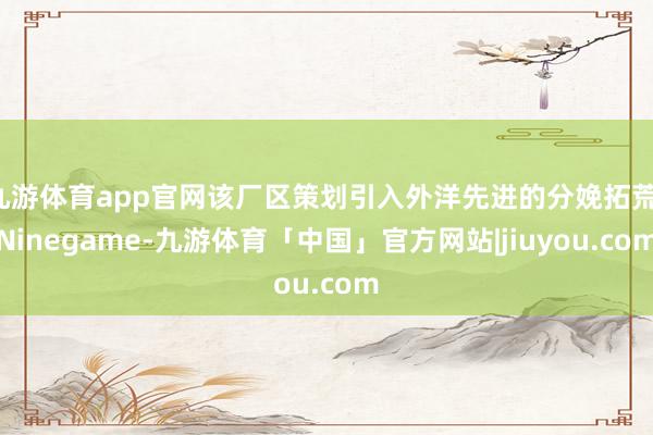 九游体育app官网该厂区策划引入外洋先进的分娩拓荒-Ninegame-九游体育「中国」官方网站|jiuyou.com