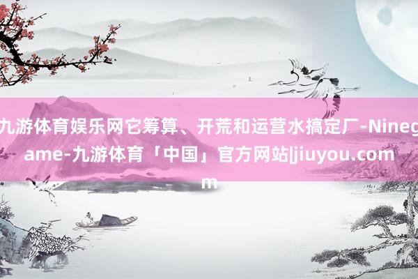 九游体育娱乐网它筹算、开荒和运营水搞定厂-Ninegame-九游体育「中国」官方网站|jiuyou.com