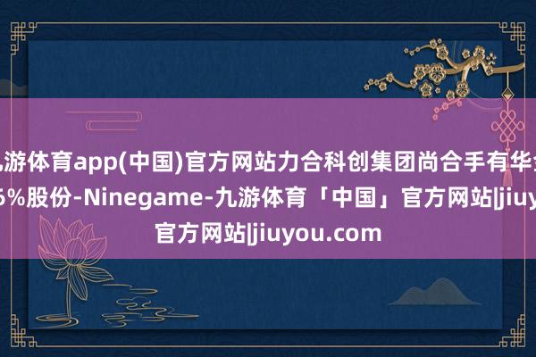 九游体育app(中国)官方网站力合科创集团尚合手有华金成本7.96%股份-Ninegame-九游体育「中国」官方网站|jiuyou.com
