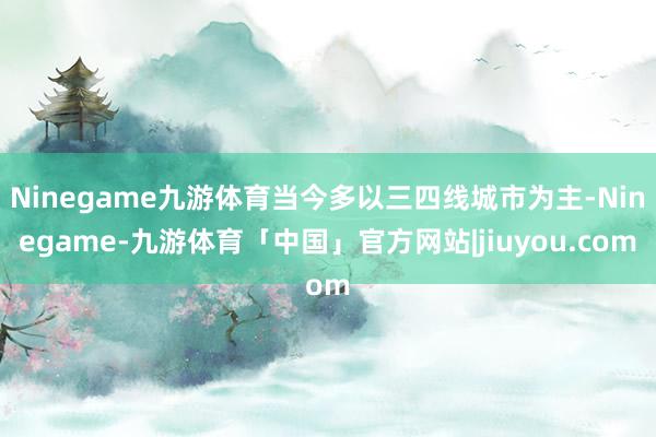 Ninegame九游体育当今多以三四线城市为主-Ninegame-九游体育「中国」官方网站|jiuyou.com
