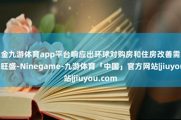 现金九游体育app平台响应出环球对购房和住房改善需求的执续旺盛-Ninegame-九游体育「中国」官方网站|jiuyou.com