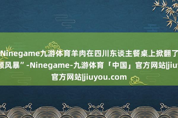 Ninegame九游体育羊肉在四川东谈主餐桌上掀翻了一场“和顺风暴”-Ninegame-九游体育「中国」官方网站|jiuyou.com
