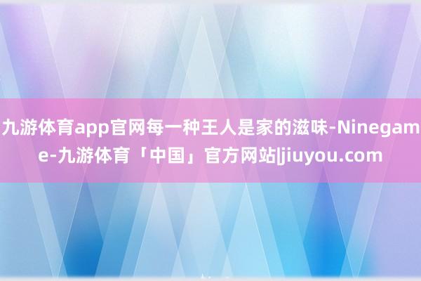 九游体育app官网每一种王人是家的滋味-Ninegame-九游体育「中国」官方网站|jiuyou.com