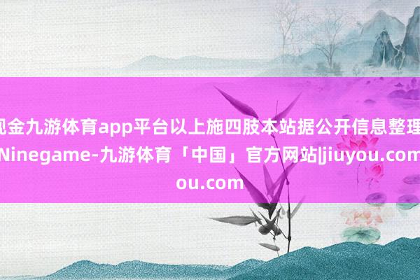 现金九游体育app平台以上施四肢本站据公开信息整理-Ninegame-九游体育「中国」官方网站|jiuyou.com