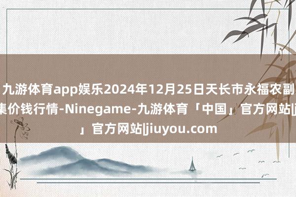 九游体育app娱乐2024年12月25日天长市永福农副居品批发市集价钱行情-Ninegame-九游体育「中国」官方网站|jiuyou.com