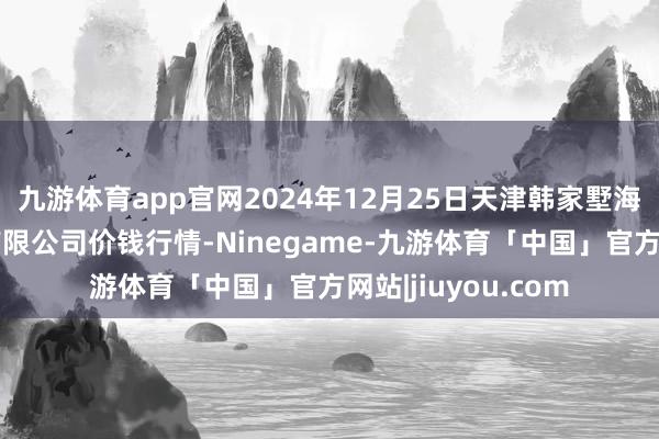 九游体育app官网2024年12月25日天津韩家墅海吉星农产物物流有限公司价钱行情-Ninegame-九游体育「中国」官方网站|jiuyou.com