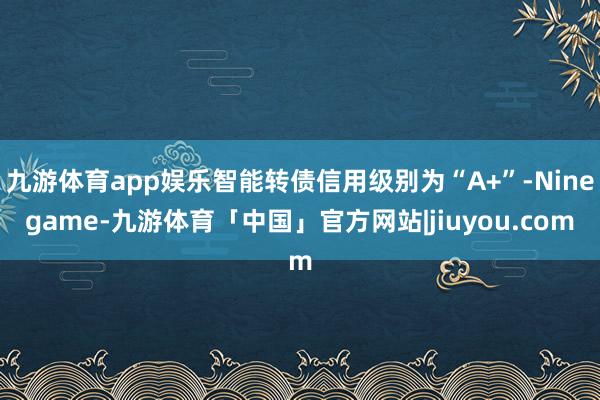 九游体育app娱乐智能转债信用级别为“A+”-Ninegame-九游体育「中国」官方网站|jiuyou.com