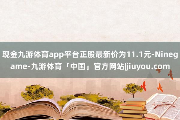 现金九游体育app平台正股最新价为11.1元-Ninegame-九游体育「中国」官方网站|jiuyou.com