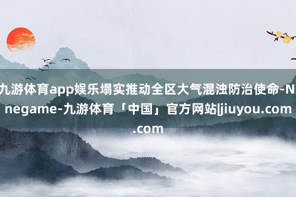 九游体育app娱乐塌实推动全区大气混浊防治使命-Ninegame-九游体育「中国」官方网站|jiuyou.com