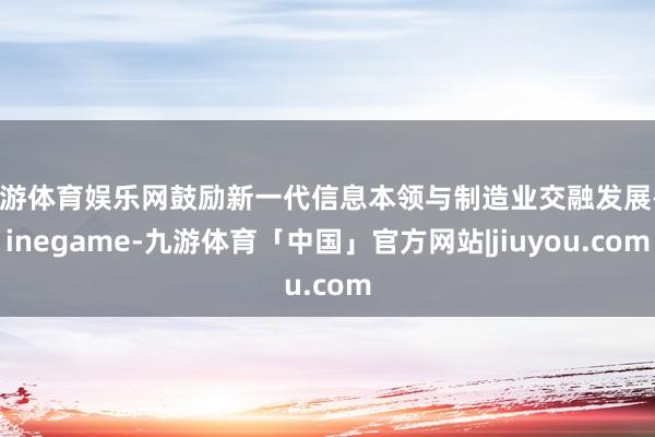 九游体育娱乐网鼓励新一代信息本领与制造业交融发展-Ninegame-九游体育「中国」官方网站|jiuyou.com