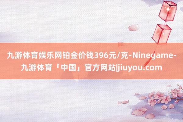 九游体育娱乐网铂金价钱396元/克-Ninegame-九游体育「中国」官方网站|jiuyou.com