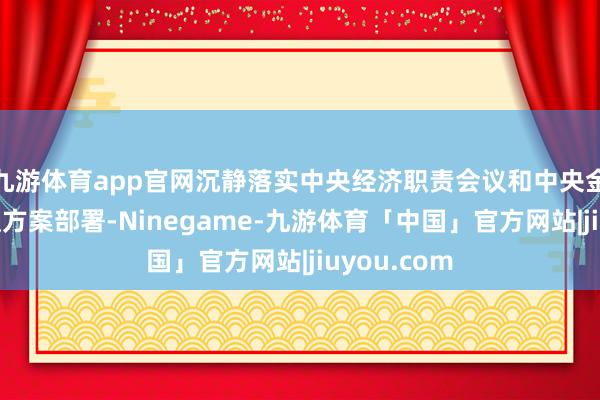 九游体育app官网沉静落实中央经济职责会议和中央金融职责会议方案部署-Ninegame-九游体育「中国」官方网站|jiuyou.com
