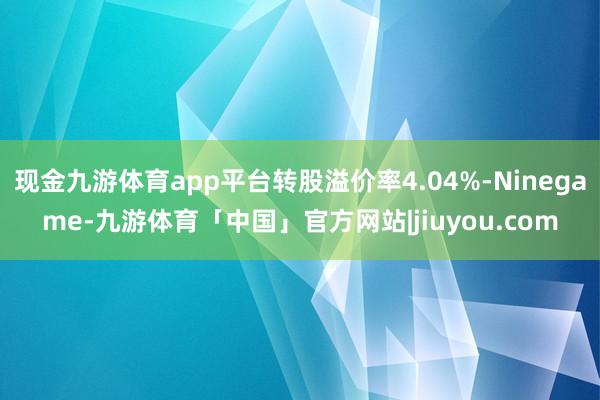 现金九游体育app平台转股溢价率4.04%-Ninegame-九游体育「中国」官方网站|jiuyou.com