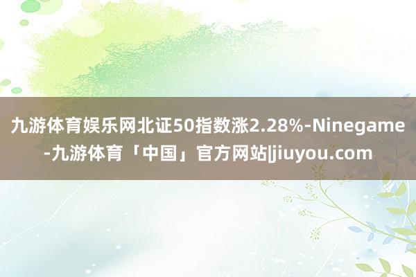 九游体育娱乐网北证50指数涨2.28%-Ninegame-九游体育「中国」官方网站|jiuyou.com