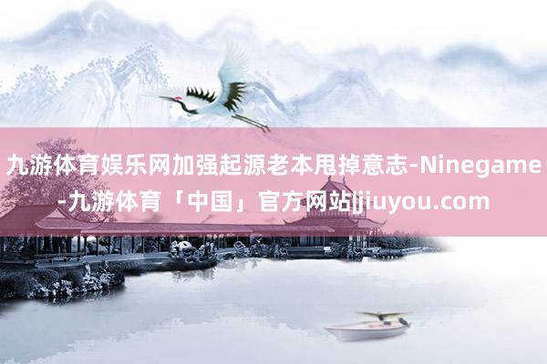九游体育娱乐网加强起源老本甩掉意志-Ninegame-九游体育「中国」官方网站|jiuyou.com