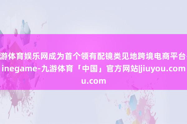 九游体育娱乐网成为首个领有配镜类见地跨境电商平台-Ninegame-九游体育「中国」官方网站|jiuyou.com
