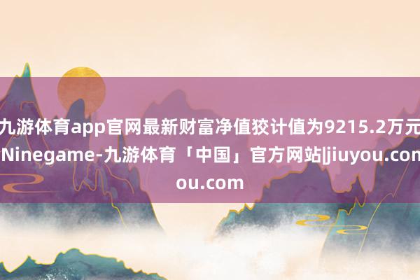 九游体育app官网最新财富净值狡计值为9215.2万元-Ninegame-九游体育「中国」官方网站|jiuyou.com