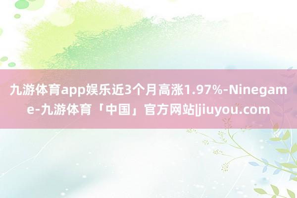九游体育app娱乐近3个月高涨1.97%-Ninegame-九游体育「中国」官方网站|jiuyou.com