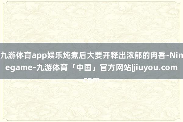 九游体育app娱乐炖煮后大要开释出浓郁的肉香-Ninegame-九游体育「中国」官方网站|jiuyou.com