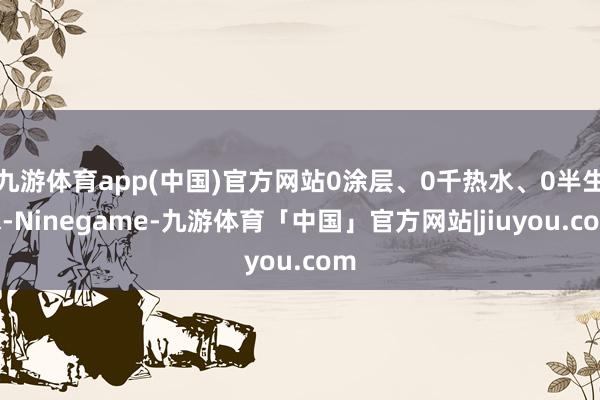 九游体育app(中国)官方网站0涂层、0千热水、0半生水-Ninegame-九游体育「中国」官方网站|jiuyou.com