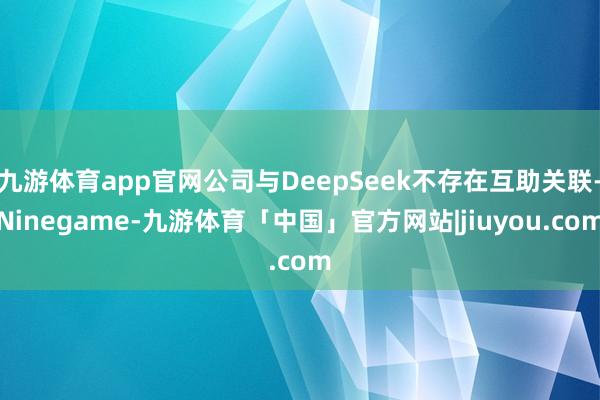 九游体育app官网公司与DeepSeek不存在互助关联-Ninegame-九游体育「中国」官方网站|jiuyou.com