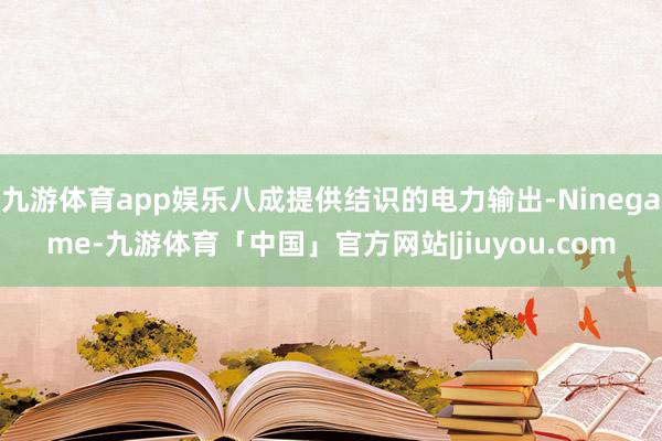 九游体育app娱乐八成提供结识的电力输出-Ninegame-九游体育「中国」官方网站|jiuyou.com