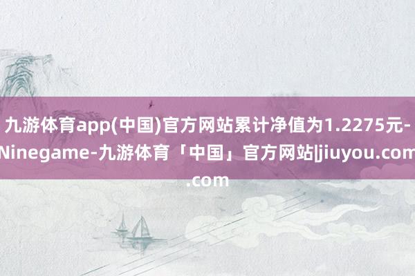 九游体育app(中国)官方网站累计净值为1.2275元-Ninegame-九游体育「中国」官方网站|jiuyou.com