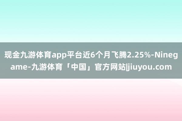 现金九游体育app平台近6个月飞腾2.25%-Ninegame-九游体育「中国」官方网站|jiuyou.com